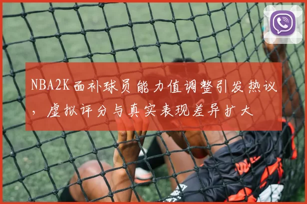 NBA2K面补球员能力值调整引发热议,虚拟评分与真实表现差异扩大