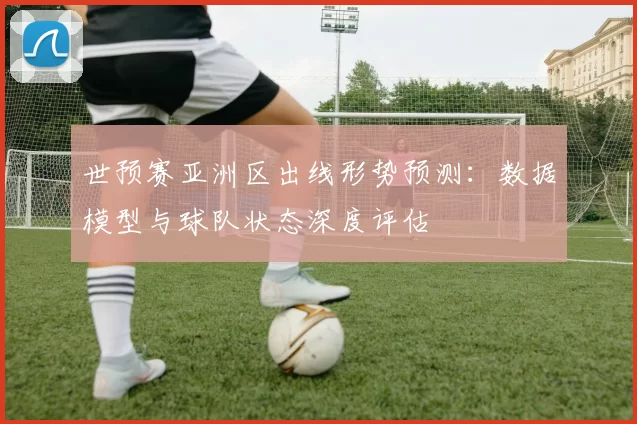 世预赛亚洲区出线形势预测:数据模型与球队状态深度评估