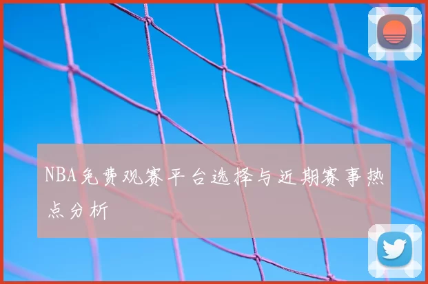 NBA免费观赛平台选择与近期赛事热点分析