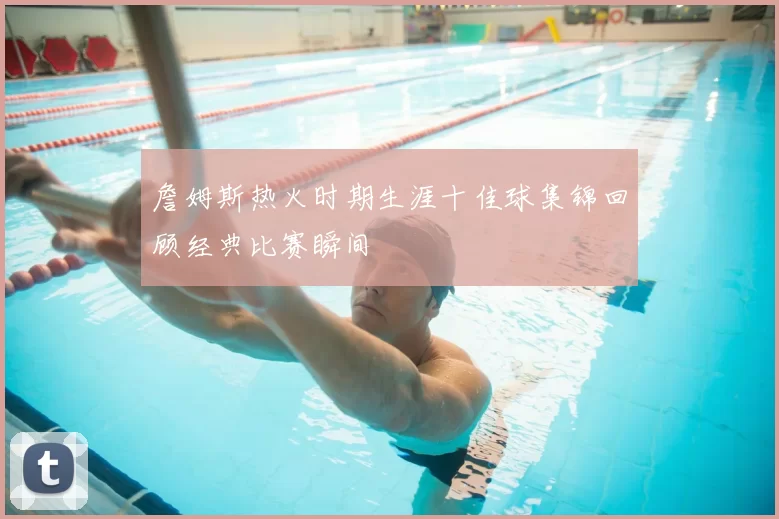 詹姆斯热火时期生涯十佳球集锦回顾经典比赛瞬间