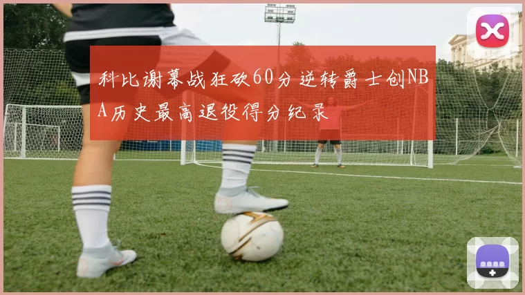 科比谢幕战狂砍60分逆转爵士创NBA历史最高退役得分纪录
