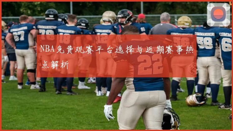 NBA免费观赛平台选择与近期赛事热点解析