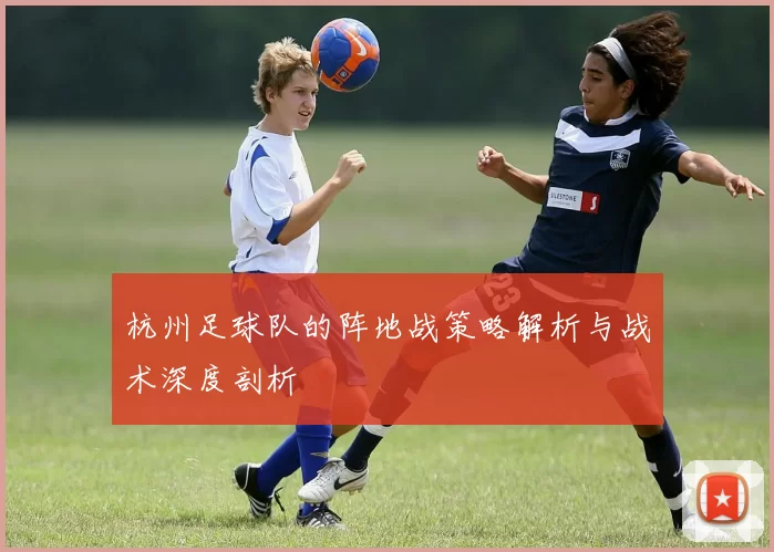 杭州足球队的阵地战策略解析与战术深度剖析