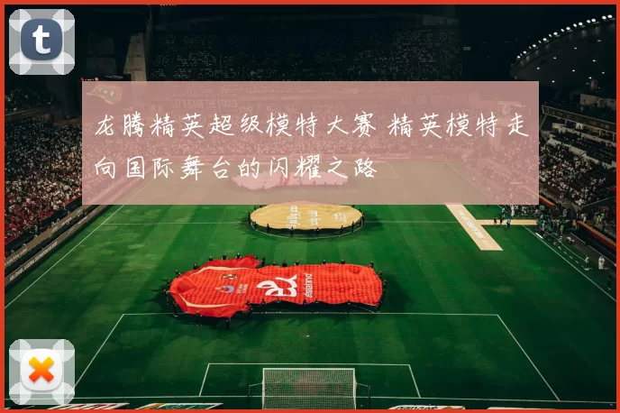 龙腾精英超级模特大赛 精英模特走向国际舞台的闪耀之路