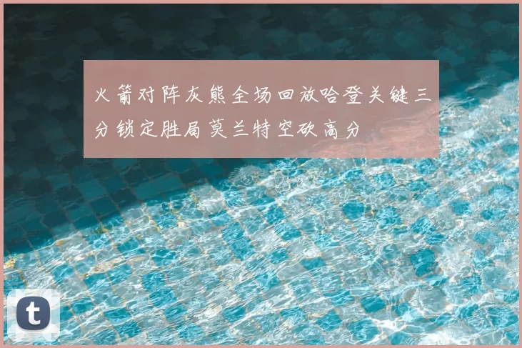 火箭对阵灰熊全场回放哈登关键三分锁定胜局莫兰特空砍高分