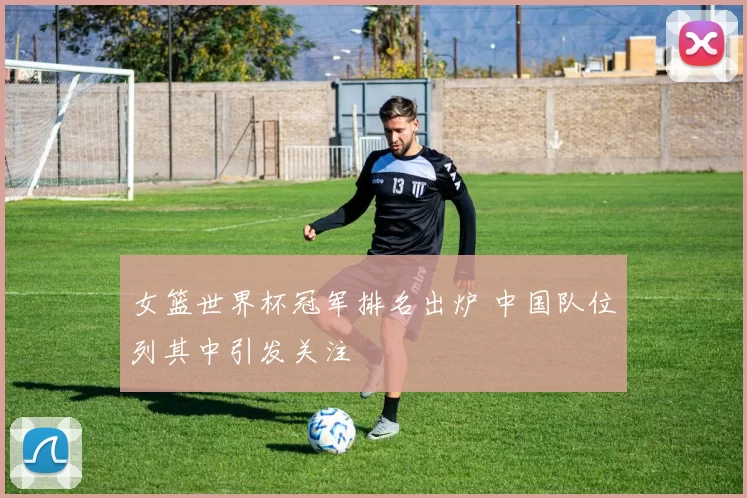 女篮世界杯冠军排名出炉 中国队位列其中引发关注