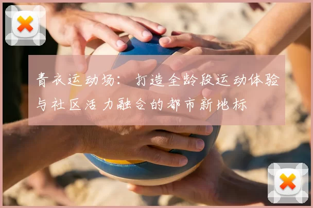 青衣运动场：打造全龄段运动体验与社区活力融合的都市新地标