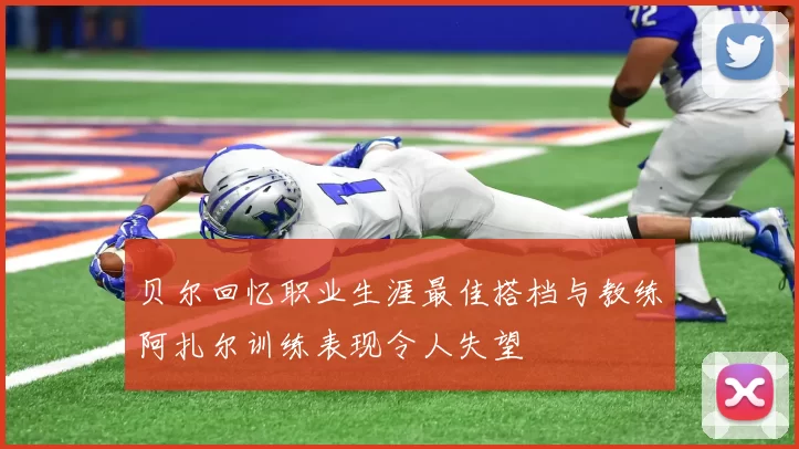 贝尔回忆职业生涯最佳搭档与教练阿扎尔训练表现令人失望