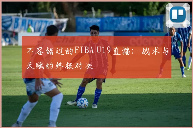 不容错过的FIBA U19直播:战术与天赋的终极对决