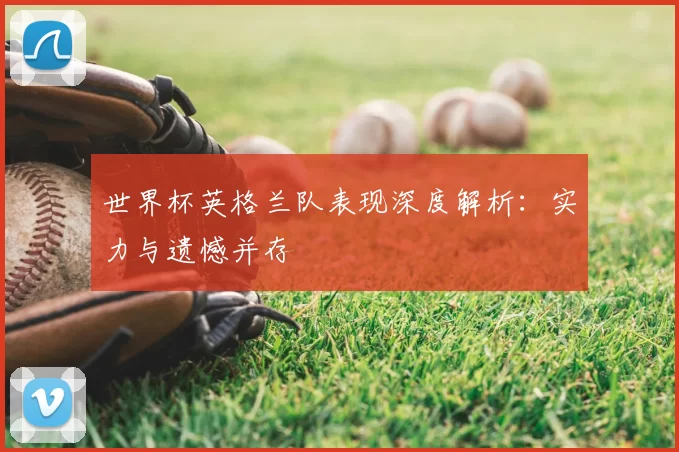 世界杯英格兰队表现深度解析:实力与遗憾并存