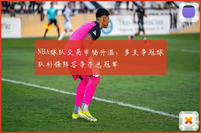 NBA球队交易市场升温，多支争冠球队补强阵容争夺总冠军