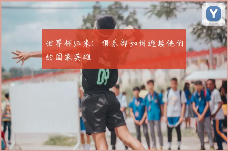 世界杯归来:俱乐部如何迎接他们的国家英雄