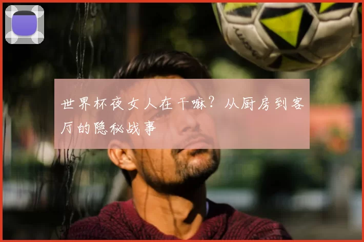 世界杯夜女人在干嘛?从厨房到客厅的隐秘战事